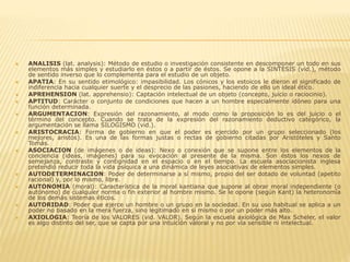  ANALISIS (lat. analysis): Método de estudio o investigación consistente en descomponer un todo en sus
elementos más simples y estudiarlo en éstos o a partir de éstos. Se opone a la SINTESIS (vid.), método
de sentido inverso que lo complementa para el estudio de un objeto.
 APATIA: En su sentido etimológico: impasibilidad. Los cónicos y los estoicos le dieron el significado de
indiferencia hacia cualquier suerte y el desprecio de las pasiones, haciendo de ello un ideal ético.
 APREHENSION (lat. apprehensio): Captación intelectual de un objeto (concepto, juicio o raciocinio).
 APTITUD: Carácter o conjunto de condiciones que hacen a un hombre especialmente idóneo para una
función determinada.
 ARGUMENTACION: Expresión del razonamiento, al modo como la proposición lo es del juicio o el
término del concepto. Cuando se trata de la expresión del razonamiento deductivo categórico, la
argumentación se llama SILOGISMO (vid.).
 ARISTOCRACIA: Forma de gobierno en que el poder es ejercido por un grupo seleccionado (los
mejores, aristós). Es una de las formas justas o rectas de gobierno citadas por Aristóteles y Santo
Tomás.
 ASOCIACION (de imágenes o de ideas): Nexo o conexión que se supone entre los elementos de la
conciencia (ideas, imágenes) para su evocación al presente de la misma. Son éstos los nexos de
semejanza, contraste y contignidad en el espacio o en el tiempo. La escuela asociacionista inglesa
pretendió reducir toda la vida psíquica a una dinámica de leyes asociativas de elementos simples.
 AUTODETERMINACION: Poder de determinarse a sí mismo, propio del ser dotado de voluntad (apetito
racional) y, por lo mismo, libre.
 AUTONOMIA (moral): Característica de la moral kantiana que supone al obrar moral independiente (o
autónomo) de cualquier norma o fin exterior al hombre mismo. Se le opone (según Kant) la heteronomía
de los demás sistemas éticos.
 AUTORIDAD: Poder que ejerce un hombre o un grupo en la sociedad. En su uso habitual se aplica a un
poder no basado en la mera fuerza, sino legitimado en sí mismo o por un poder más alto.
 AXIOLOGIA: Teoría de los VALORES (vid. VALOR). Según la escuela axiológica de Max Scheler, el valor
es algo distinto del ser, que se capta por una intuición valoral y no por vía sensible ni intelectual.
 