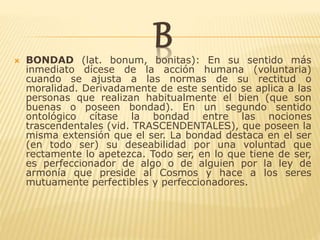 B BONDAD (lat. bonum, bonitas): En su sentido más
inmediato dícese de la acción humana (voluntaria)
cuando se ajusta a las normas de su rectitud o
moralidad. Derivadamente de este sentido se aplica a las
personas que realizan habitualmente el bien (que son
buenas o poseen bondad). En un segundo sentido
ontológico cítase la bondad entre las nociones
trascendentales (vid. TRASCENDENTALES), que poseen la
misma extensión que el ser. La bondad destaca en el ser
(en todo ser) su deseabilidad por una voluntad que
rectamente lo apetezca. Todo ser, en lo que tiene de ser,
es perfeccionador de algo o de alguien por la ley de
armonía que preside al Cosmos y hace a los seres
mutuamente perfectibles y perfeccionadores.
 