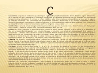 C CARACTER: Conjunto de condiciones que distinguen a un objeto y lo diferencian de los demás. Entre los signos diferenciales
de un hombre concreto, además de los puramente individuales, se consideran y clasifican los más generales que dimanan del
temperamento y del carácter. El primero se refiere más bien a las determinaciones psicosomáticas, al paso que el segundo
(el carácter) se refiere a las condiciones más propiamente anímicas y espirituales en su aspecto permanente y común,
asimismo clasificables. Para La Senne, el carácter es como un límite objetivo intrínseco de la personalidad, cuya construcción
se realiza libremente, pero siempre dentro de ese límite congénito e insuperable.
 CARIDAD (lat. caritas): Virtud teologal (cristiana por excelencia), que nos mueve a amar a Dios ("amistad con Dios", según
Santo Tomás) y a amar al prójimo como a nosotros mismos por amor de Dios.
 CAUSA (lat. causa): Decimos de algo que es causa cuando de alguna manera comunica el ser o influye en la producción de
otro ser, su efecto. Se distingue del mero principio (la causa es principio, pero no todo principio es causa), de la ocasión y de
la condición. La filosofía clásica dividía la causa en: material, formal, eficiente y final. Las dos primeras (intrínsecas) obran
desde dentro del ser, fundiéndose; las otras (extrínsecas), desde fuera. La eficiente, por impulsión; la final, por atracción a
través de la mente de quien actúa (sea el artista humano, sea Dios en el orden de la Creación). Comprender un ser es
conocer sus causas. Así, la ciencia ha sido definida como causarum cognitio.
 CIENCIA (lat. scientia): Conocimiento de las cosas por sus causas (vid. CAUSA). O, más limitadamente, saber que incluye
alguna garantía de su validez. Se diferencia del saber vulgar o saber de hechos, y también del saber por la fe. En su origen,
ciencia y filosofía eran una misma cosa. Sólo a partir del siglo XIV comienzan a separarse del tronco de la filosofía las ciencias
particulares o ciencias de la Naturaleza.
 CINISMO: Actitud de la escuela cónica (s. IV a. J. C.) consistente en desasirse de cuanto no sea indispensable al
mantenimiento de la vida para obtener así la felicidad en la libertad interior. Con ese fin utilizaban los cónicos un lenguaje sin
ambages ni miramientos a la condición social del hombre. De aquí su equiparación con desfachatez o descaro.
 CLASE: En su sentido político-filosófico, llamaba Platón clases a las "partes de la ciudad", estamentos o clases sociales
dedicados a los tres distintos bienes constitutivos del "bien común" o bien de la sociedad: el pueblo, los guerreros y los
sabios. Estas clases corresponden a las partes o facultades del alma y deben regirse por la virtud correspondiente (de las
cardinales). De su armonía (correlación de deberes y derechos) y jerarquización nace la justicia de la ciudad. En lógica
matemática se llama CLASE al conjunto de individuos a los que conviene un mismo predicado. La noción de clase surge de
una consideración extensiva de los conceptos.
 CLASICO (lat. classicus): Originariamente, algo excelente o representativo dentro de una clase de seres u objetos.
Posteriormente, el término ha pasado a designar la tradición cultural que nace de la antigüedad grecolatina y persigue un
ideal de armonía y racionalidad. Se ha opuesto a clásico el concepto de ROMANTICO. Esta oposición se relaciona con la de
Apolineo-Dionisiaco (vid. APOLINEO).
 