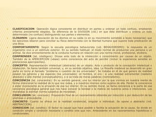  CLASIFICACION: Operación lógica consistente en distribuir en partes u ordenar un todo confuso, empleando
criterios previamente elegidos. Se diferencia de la DIVISION (vid.) en que ésta distribuye u ordena un todo
determinado (no confuso) distinguiendo sus partes o elementos.
 CLINAMEN: Ligera desviación de los átomos en su caída (o en su movimiento sometido a leyes necesarias) que
los epicúreos idearon para conciliar su física determinista con la libertad humana que supone toda predicación de
una ética.
 COMPORTAMIENTO: Según la escuela psicológica behaviorista (vid. BEHAVIORISMO): la respuesta de un
organismo vivo a un estímulo exterior. En su sentido habitual: el modo normal de producirse una persona o un
animal. Se dice eminentemente de la conducta humana en relación con una norma moral, profesional, etcétera.
 COMPRENDER (lat. intelligere): Dícese ante todo de la intelección o conocimiento por causas de un objeto.
También de la APERCEPCION (véase) como consciencia del acto de percibir (incluir la experiencia sensible en
prenociones apercipientes).
 CONCEPTO: Representación intelectual (abstracta) de un objeto. Acto o producto de la concepción intelectual o
intelección. Se llama también universal, y, en su sentido objetivo, idea. La filosofía medieval se desarrolló en gran
parte en torno al llamado "problema o cuestión de los universales". Se trataba en él de qué genero de realidad
poseen los géneros y las especies (los universales) -el hombre, el oro-: si una realidad extramental (realismo
absoluto) o sólo mental (conceptualismo), o si se trata de meras palabras (nominalismo).
 CONCIENCIA (lat. conscientia): En su sentido general, una luz interior por la que vivimos en nuestra mente de
forma intencional la realidad de lo que nos rodea, y a nosotros mismos como sujetos de ella. Perder la consciencia
o estar inconsciente es la privación de esa luz interior. En su sentido moral, se llama conciencia a la parte de esa
conciencia psicológica general que nos hace conocer la bondad o la malicia de nuestros actos e intenciones. Los
moralistas la estiman norma subjetiva de moralidad.
 CONCLUSION (lat. conclusio): Proposición final de un razonamiento obtenida por inducción o por deducción de las
premisas o antecedente.
 CONCRETO: Cuanto se ofrece en la realidad existencial, singular e individual. Se opone a abstracto (vid.
ABSTRACCION).
 CONDICION (lat. conditio): El factor no causal que hace posible o facilita la actuación de la causa. Se divide en
condición simple y condición necesaria o conditio sine qua non. Antecedente en los razonamientos hipotéticos o
condicionales.
 