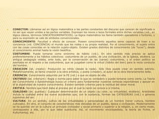  CONECTOR: Llámanse así en lógica matemática a las partes constantes del discurso que carecen de significado a
no ser que vayan unidas a las partes variables. Expresan los nexos o lazos formales entre dichas variables (vid., en
lógica clásica, términos SINCATEGOREMATICOS). La lógica matemática los llama también operadores o funtores, y
para su expresión se vale de símbolos convencionales.
 CONOCIMIENTO: Facultad o efecto de conocer. Poseen conocimiento aquellos seres capaces de traer a su
conciencia (vid. CONCIENCIA) el mundo que les rodea o su propia realidad. Por el conocimiento, el sujeto entra
con las cosas conocidas en la relación sujeto-objeto. Existen grados distintos de conocimiento (de "luces"), desde
el conocimiento animal hasta la visión beatifica.
 COSTUMBRE: Puede tomarse como sinónimo de hábito (vid.). En otro sentido más preciso se aplica
preferentemente a los hábitos colectivos: costumbres de un pueblo, de una civilización, de la Iglesia, etcétera. La
antigua pedagogía velaba, ante todo, por la conservación de las (sanas) costumbres, y el orden político se
asentaba en el respeto a las costumbres, que se juzgaban como la virtud (hábito del bien) para la recta conducta
del hombre.
 CREACION (lat. creatio): Producción ex nihilo (desde la nada). Sólo Dios puede crear en sentido estricto.
Metafóricamente, se llama creación a la obra artística, y poeta (creador), al autor de la obra literariamente bella.
 CREENCIA: Conocimiento adquirido por la FE (vid.) o que es objeto de ella.
 CRITERIO (lat. criterium): Regla o norma para saber lo que es verdadero o puede tomarse como cierto. La Teoría
del Conocimiento o Epistemología busca un criterio para fundamentar nuestras certezas espontáneas y apoyar en
él la objetividad de nuestro conocimiento. Existen también criterios para la rectitud del obrar moral.
 CRITICA: Nombre que Kant daba al proceso por el cual la razón se conoce a sí misma.
 CUALIDAD (lat. qualitas): Cualquier determinación de un objeto (su color, su virtualidad, etcétera). Aristóteles
incluía la cualidad entre los nueve accidentes que, con la sustancia, forman las CATEGORIAS (vid.) o géneros
supremos del ser.
 CULTURA: En un sentido, cultivo de las virtualidades y personalidad de un hombre (tener cultura, hombre
cultivado). En otro, el conjunto de características más elevadas de un pueblo, época o civilización. Modernamente
se ha querido ver en la cultura un principio civilizador y social primario y superior a la religión, y, en cierto modo,
contrapuesto a ella, por lo que debe sustituirla. Así, el movimiento enciclopedista, la teoría de Fichte, el
Kulturkampj; etc.
 