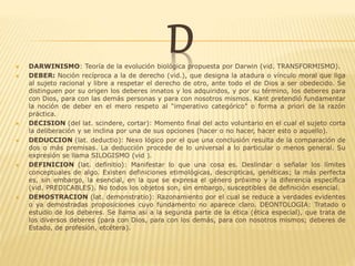 D DARWINISMO: Teoría de la evolución biológica propuesta por Darwin (vid. TRANSFORMISMO).
 DEBER: Noción recíproca a la de derecho (vid.), que designa la atadura o vínculo moral que liga
al sujeto racional y libre a respetar el derecho de otro, ante todo el de Dios a ser obedecido. Se
distinguen por su origen los deberes innatos y los adquiridos, y por su término, los deberes para
con Dios, para con las demás personas y para con nosotros mismos. Kant pretendió fundamentar
la noción de deber en el mero respeto al "imperativo categórico" o forma a priori de la razón
práctica.
 DECISION (del lat. scindere, cortar): Momento final del acto voluntario en el cual el sujeto corta
la deliberación y se inclina por una de sus opciones (hacer o no hacer, hacer esto o aquello).
 DEDUCCION (lat. deductio): Nexo lógico por el que una conclusión resulta de la comparación de
dos o más premisas. La deducción procede de lo universal a lo particular o menos general. Su
expresión se llama SILOGISMO (vid ).
 DEFINICION (lat. definitio): Manifestar lo que una cosa es. Deslindar o señalar los límites
conceptuales de algo. Existen definiciones etimológicas, descripticas, genéticas; la más perfecta
es, sin embargo, la esencial, en la que se expresa el género próximo y la diferencia específica
(vid. PREDICABLES). No todos los objetos son, sin embargo, susceptibles de definición esencial.
 DEMOSTRACION (lat. demonstratio): Razonamiento por el cual se reduce a verdades evidentes
o ya demostradas proposiciones cuyo fundamento no aparece claro. DEONTOLOGIA: Tratado o
estudio de los deberes. Se llama así a la segunda parte de la ética (ética especial), que trata de
los diversos deberes (para con Dios, para con los demás, para con nosotros mismos; deberes de
Estado, de profesión, etcétera).
 