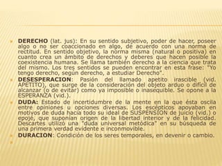  DERECHO (lat. jus): En su sentido subjetivo, poder de hacer, poseer
algo o no ser coaccionado en algo, de acuerdo con una norma de
rectitud. En sentido objetivo, la norma misma (natural o positiva) en
cuanto crea un ámbito de derechos y deberes que hacen posible la
coexistencia humana. Se llama también derecho a la ciencia que trata
del mismo. Los tres sentidos se pueden encontrar en esta frase: "Yo
tengo derecho, según derecho, a estudiar Derecho".
 DESESPERACION: Pasión del llamado apetito irascible (vid.
APETITO), que surge de la consideración del objeto arduo o difícil de
alcanzar (o de evitar) como ya imposible o inasequible. Se opone a la
ESPERANZA (vid.).
 DUDA: Estado de incertidumbre de la mente en la que ésta oscila
entre opiniones u opciones diversas. Los escépticos apoyaban en
motivos de duda hacia todo su ideal de SUSPENSION de juicio (vid.) o
epojé, que suponían origen de la libertad interior y de la felicidad.
Descartes utilizó una "duda universal metódica" en su búsqueda de
una primera verdad evidente e inconmovible.
 DURACION: Condición de los seres temporales, en devenir o cambio.

 