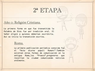 2ª ETAPA
Año 0: Religión Cristiana.
La primera forma en que fue transmitida la
Palabra de Dios fue por tradición oral. El
Señor eligió a quienes deberían escribirla.
Así se inicia la transmisión escrita.


        Roma.
        La primera publicación periódica conocida fue
        el   “Acta   diurna  populi   Romani”.También
        existían otras formas de comunicación en la
        antigua   Roma,los  “Praeco”,pregoneros   que
        recorrían la ciudad comunicando noticias
        oralmente.
 