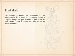 Edad Media

Los medios y formas de comunicación: la
importancia de lo oral y lo icónico continúa
vigente porque un gran número de población es
analfabeta.La comunicación oral era básica en
esta sociedad.
 