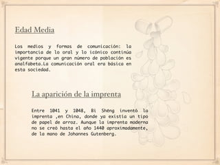 Edad Media

Los medios y formas de comunicación: la
importancia de lo oral y lo icónico continúa
vigente porque un gran número de población es
analfabeta.La comunicación oral era básica en
esta sociedad.




      La aparición de la imprenta

      Entre 1041 y 1048, Bì Shēng inventó la
      imprenta ,en China, donde ya existía un tipo
      de papel de arroz. Aunque la imprenta moderna
      no se creó hasta el año 1440 aproximadamente,
      de la mano de Johannes Gutenberg.
 