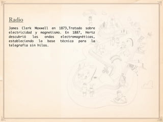 Radio
James Clerk Maxwell en 1873,Tratado sobre
electricidad y magnetismo. En 1887, Hertz
descubrió   las    ondas electromagnéticas,
estableciendo   la  base técnica  para   la
telegrafía sin hilos.
 