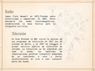 Radio
James Clerk Maxwell en 1873,Tratado sobre
electricidad y magnetismo. En 1887, Hertz
descubrió   las    ondas electromagnéticas,
estableciendo   la  base técnica  para   la
telegrafía sin hilos.



     Televisión
     En Gran Bretaña la BBC inició la emisión de
     sus programas de televisión en 1927 con el
     sistema de Baird, y en 1937 se inauguró el
     primer servicio público de televisión de
     calidad. La televisión se ha extendido por
     todo    el    mundo;   los    satélites    de
     comunicaciones permiten transmitir programas
     de   un    continente  a   otro    y   enviar
     acontecimientos en vivo a casi cualquier
     parte del mundo.
 