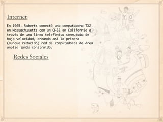 Internet
En 1965, Roberts conectó una computadora TX2
en Massachusetts con un Q-32 en California a
través de una línea telefónica conmutada de
baja velocidad, creando así la primera
(aunque reducida) red de computadoras de área
amplia jamás construida.


   Redes Sociales
 