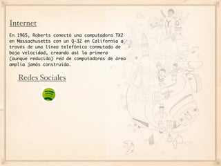 Internet
En 1965, Roberts conectó una computadora TX2
en Massachusetts con un Q-32 en California a
través de una línea telefónica conmutada de
baja velocidad, creando así la primera
(aunque reducida) red de computadoras de área
amplia jamás construida.


   Redes Sociales
 