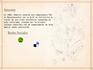 Internet
En 1965, Roberts conectó una computadora TX2
en Massachusetts con un Q-32 en California a
través de una línea telefónica conmutada de
baja velocidad, creando así la primera
(aunque reducida) red de computadoras de área
amplia jamás construida.


   Redes Sociales
 
