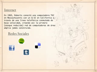 Internet
En 1965, Roberts conectó una computadora TX2
en Massachusetts con un Q-32 en California a
través de una línea telefónica conmutada de
baja velocidad, creando así la primera
(aunque reducida) red de computadoras de área
amplia jamás construida.


   Redes Sociales
 