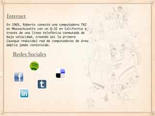 Internet
En 1965, Roberts conectó una computadora TX2
en Massachusetts con un Q-32 en California a
través de una línea telefónica conmutada de
baja velocidad, creando así la primera
(aunque reducida) red de computadoras de área
amplia jamás construida.


   Redes Sociales
 
