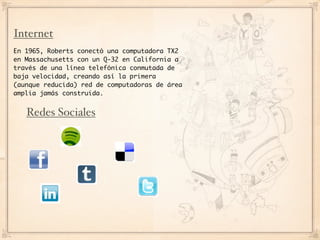 Internet
En 1965, Roberts conectó una computadora TX2
en Massachusetts con un Q-32 en California a
través de una línea telefónica conmutada de
baja velocidad, creando así la primera
(aunque reducida) red de computadoras de área
amplia jamás construida.


   Redes Sociales
 