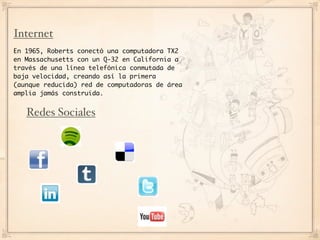 Internet
En 1965, Roberts conectó una computadora TX2
en Massachusetts con un Q-32 en California a
través de una línea telefónica conmutada de
baja velocidad, creando así la primera
(aunque reducida) red de computadoras de área
amplia jamás construida.


   Redes Sociales
 