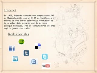 Internet
En 1965, Roberts conectó una computadora TX2
en Massachusetts con un Q-32 en California a
través de una línea telefónica conmutada de
baja velocidad, creando así la primera
(aunque reducida) red de computadoras de área
amplia jamás construida.


   Redes Sociales
 