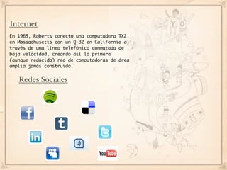 Internet
En 1965, Roberts conectó una computadora TX2
en Massachusetts con un Q-32 en California a
través de una línea telefónica conmutada de
baja velocidad, creando así la primera
(aunque reducida) red de computadoras de área
amplia jamás construida.


   Redes Sociales
 