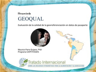 Herramienta
GEOQUAL
Evaluación de la calidad de la georreferenciación en datos de pasaporte




Mauricio Parra Quijano, PhD
Programa CAPFITOGEN
 