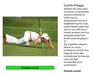 Camilo Villegas
Después de cuatro años
sin títulos, el colombiano
volvería a levantar un
trofeo tras un
emocionante final en el
Sedgefield Country Club,
campo donde superó por
sólo un tiro a Bill Hass y
Fredrik Jacobson tras una
excelente vuelta final
donde anotó 63 golpes (-
7).
Así, el golfista ‘cafetero’
obtuvo su cuarto
certamen en el PGA Tour,
luego de varios años
marcados por las lesiones
y por una baja
considerable en su
rendimiento.
Oswaldo Lorandi
Oswaldo Lorandi
 
