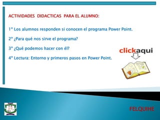 FELQUIHE
ACTIVIDADES DIDACTICAS PARA EL ALUMNO:
1º Los alumnos responden si conocen el programa Power Point.
2º ¿Para qué nos sirve el programa?
3º ¿Qué podemos hacer con él?
4º Lectura: Entorno y primeros pasos en Power Point.
 