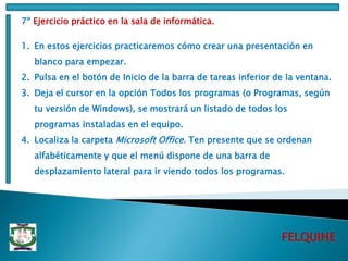 FELQUIHE
7º Ejercicio práctico en la sala de informática.
1. En estos ejercicios practicaremos cómo crear una presentación en
blanco para empezar.
2. Pulsa en el botón de Inicio de la barra de tareas inferior de la ventana.
3. Deja el cursor en la opción Todos los programas (o Programas, según
tu versión de Windows), se mostrará un listado de todos los
programas instaladas en el equipo.
4. Localiza la carpeta Microsoft Office. Ten presente que se ordenan
alfabéticamente y que el menú dispone de una barra de
desplazamiento lateral para ir viendo todos los programas.
 