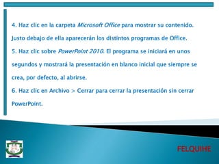 FELQUIHE
4. Haz clic en la carpeta Microsoft Office para mostrar su contenido.
Justo debajo de ella aparecerán los distintos programas de Office.
5. Haz clic sobre PowerPoint 2010. El programa se iniciará en unos
segundos y mostrará la presentación en blanco inicial que siempre se
crea, por defecto, al abrirse.
6. Haz clic en Archivo > Cerrar para cerrar la presentación sin cerrar
PowerPoint.
 
