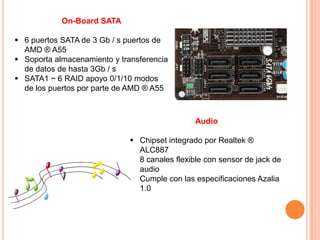 On-Board SATA

 6 puertos SATA de 3 Gb / s puertos de
  AMD ® A55
 Soporta almacenamiento y transferencia
  de datos de hasta 3Gb / s
 SATA1 ~ 6 RAID apoyo 0/1/10 modos
  de los puertos por parte de AMD ® A55



                                                Audio

                               Chipset integrado por Realtek ®
                                ALC887
                               8 canales flexible con sensor de jack de
                                audio
                               Cumple con las especificaciones Azalia
                                1.0
 