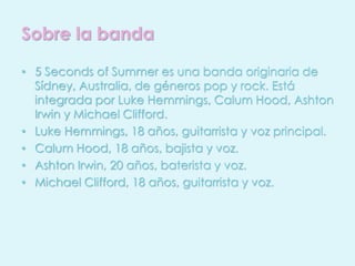 Sobre la banda 
• 5 Seconds of Summer es una banda originaria de 
Sídney, Australia, de géneros pop y rock. Está 
integrada por Luke Hemmings, Calum Hood, Ashton 
Irwin y Michael Clifford. 
• Luke Hemmings, 18 años, guitarrista y voz principal. 
• Calum Hood, 18 años, bajista y voz. 
• Ashton Irwin, 20 años, baterista y voz. 
• Michael Clifford, 18 años, guitarrista y voz. 
