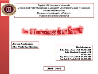 RepúblicaBolivarianadeVenezuela
Ministerio del Poder Popular paralaEducación UniversitariaCienciay Tecnología
Universidad Fermín Toro
Decanato deInvestigación y Postgrado
Maestríaen GerenciaEmpresarial
AsesorAcadémico:
Msc. Marbella Marcano
Abril, 2016
Participantes:
Lcda. Daisys Núñez C.I: 15.044.756
Lcda. Elizabeth Hernández C.I:
18.073.411
Ing. ElimarCarvajal C.I: 19.876.518
Ing. Luis EPrado F. C.I: 18.766.876
 