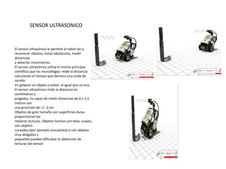 El sensor ultrasónico le permite al robot ver y
reconocer objetos, evitar obstáculos, medir
distancias
y detectar movimiento.
El sensor ultrasónico utiliza el mismo principio
científico que los murciélagos: mide la distancia
calculando el tiempo que demora una onda de
sonido
en golpear un objeto y volver, al igual que un eco.
El sensor ultrasónico mide la distancia en
centímetros y
pulgadas. Es capaz de medir distancias de 0 a 2,5
metros con
una precisión de +/- 3 cm.
Objetos de gran tamaño con superficies duras
proporcionan las
mejores lecturas. Objetos hechos con telas suaves,
con objetos
curvados (por ejemplo una pelota) o con objetos
muy delgados y
pequeños pueden dificultar la obtención de
lecturas del sensor.
SENSOR ULTRASONICO
