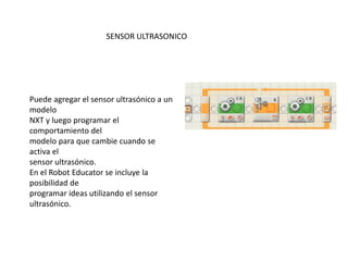 Puede agregar el sensor ultrasónico a un
modelo
NXT y luego programar el
comportamiento del
modelo para que cambie cuando se
activa el
sensor ultrasónico.
En el Robot Educator se incluye la
posibilidad de
programar ideas utilizando el sensor
ultrasónico.
SENSOR ULTRASONICO