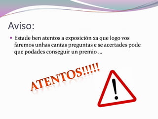 Aviso:
 Estade ben atentos a exposición xa que logo vos
faremos unhas cantas preguntas e se acertades pode
que podades conseguir un premio …
 