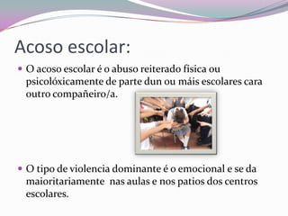 Acoso escolar:
 O acoso escolar é o abuso reiterado física ou
psicolóxicamente de parte dun ou máis escolares cara
outro compañeiro/a.
 O tipo de violencia dominante é o emocional e se da
maioritariamente nas aulas e nos patios dos centros
escolares.
 
