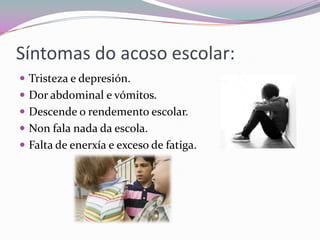 Síntomas do acoso escolar:
 Tristeza e depresión.
 Dor abdominal e vómitos.
 Descende o rendemento escolar.
 Non fala nada da escola.
 Falta de enerxía e exceso de fatiga.
 