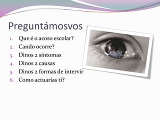 Preguntámosvos
1. Que é o acoso escolar?
2. Cando ocorre?
3. Dinos 2 síntomas
4. Dinos 2 causas
5. Dinos 2 formas de intervir
6. Como actuarías ti?
 