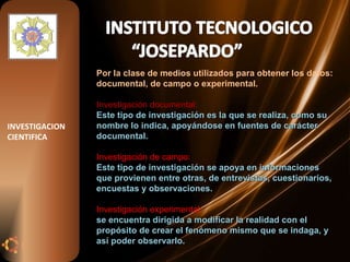 Por la clase de medios utilizados para obtener los datos: documental, de campo o experimental. Investigación documental: Este tipo de investigación es la que se realiza, como su nombre lo indica, apoyándose en fuentes de carácter documental. Investigación de campo:  Este tipo de investigación se apoya en informaciones que provienen entre otras, de entrevistas, cuestionarios, encuestas y observaciones. Investigación experimental: se encuentra dirigida a modificar la realidad con el propósito de crear el fenómeno mismo que se indaga, y así poder observarlo. INVESTIGACION CIENTIFICA 