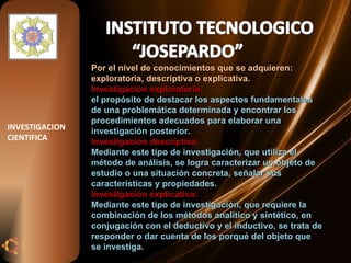 Por el nivel de conocimientos que se adquieren: exploratoria, descriptiva o explicativa. Investigación exploratoria: el propósito de destacar los aspectos fundamentales de una problemática determinada y encontrar los procedimientos adecuados para elaborar una investigación posterior. Investigación descriptiva:  Mediante este tipo de investigación, que utiliza el método de análisis, se logra caracterizar un objeto de estudio o una situación concreta, señalar sus características y propiedades. Investigación explicativa:  Mediante este tipo de investigación, que requiere la combinación de los métodos analítico y sintético, en conjugación con el deductivo y el inductivo, se trata de responder o dar cuenta de los porqué del objeto que se investiga. INVESTIGACION CIENTIFICA 