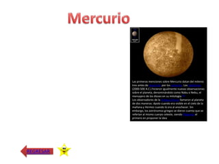Las primeras menciones sobre Mercurio datan del milenio
           tres antes de Jesucristo por los sumerios. Los babilonios
           (2000-500 A.C.) hicieron igualmente nuevas observaciones
           sobre el planeta, denominándolo como Nabu o Nebu, el
           mensajero de los dioses en su mitología.[21]
           Los observadores de la Antigua Grecia llamaron al planeta
           de dos maneras: Apolo cuando era visible en el cielo de la
           mañana y Hermes cuando lo era al anochecer. Sin
           embargo, los astrónomos griegos se dieron cuenta que se
           referían al mismo cuerpo celeste, siendo Pitágoras el
           primero en proponer la idea




REGRESAR
 