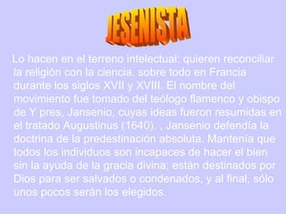 Lo hacen en el terreno intelectual: quieren reconciliar la religión con la ciencia. sobre todo en Francia durante los siglos XVII y XVIII. El nombre del movimiento fue tomado del teólogo flamenco y obispo de Y pres, Jansenio, cuyas ideas fueron resumidas en el tratado Augustinus (1640). , Jansenio defendía la doctrina de la predestinación absoluta. Mantenía que todos los individuos son incapaces de hacer el bien sin la ayuda de la gracia divina; están destinados por Dios para ser salvados o condenados, y al final, sólo unos pocos serán los elegidos.  JESENISTA 