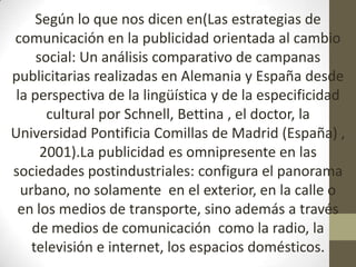 Según lo que nos dicen en(Las estrategias de
comunicación en la publicidad orientada al cambio
     social: Un análisis comparativo de campanas
publicitarias realizadas en Alemania y España desde
 la perspectiva de la lingüística y de la especificidad
       cultural por Schnell, Bettina , el doctor, la
Universidad Pontificia Comillas de Madrid (España) ,
      2001).La publicidad es omnipresente en las
sociedades postindustriales: configura el panorama
  urbano, no solamente en el exterior, en la calle o
 en los medios de transporte, sino además a través
    de medios de comunicación como la radio, la
    televisión e internet, los espacios domésticos.
 