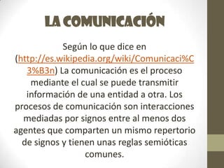 La comunicación
            Según lo que dice en
(http://es.wikipedia.org/wiki/Comunicaci%C
   3%B3n) La comunicación es el proceso
    mediante el cual se puede transmitir
   información de una entidad a otra. Los
procesos de comunicación son interacciones
  mediadas por signos entre al menos dos
agentes que comparten un mismo repertorio
  de signos y tienen unas reglas semióticas
                  comunes.
 