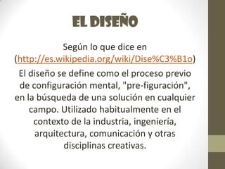 El diseño
            Según lo que dice en
(http://es.wikipedia.org/wiki/Dise%C3%B1o)
 El diseño se define como el proceso previo
 de configuración mental, "pre-figuración",
en la búsqueda de una solución en cualquier
    campo. Utilizado habitualmente en el
     contexto de la industria, ingeniería,
     arquitectura, comunicación y otras
            disciplinas creativas.
 