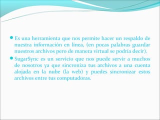 Es una herramienta que nos permite hacer un respaldo de
 nuestra información en línea, (en pocas palabras guardar
 nuestros archivos pero de manera virtual se podría decir).
SugarSync es un servicio que nos puede servir a muchos
 de nosotros ya que sincroniza tus archivos a una cuenta
 alojada en la nube (la web) y puedes sincronizar estos
 archivos entre tus computadoras.
 