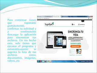 Para comenzar tienes
que            registrarte
gratuitamente,
confirmar tu solicitud y
a            continuación
descargar la aplicación
para sincronizar tus
archivos. Un ves hecho
esto, solo tienes que
ejecutar el programa y
automáticamente         te
sugerirá la lista de tus
archivos           como,
documentos, imágenes,
vídeos, etc.
 