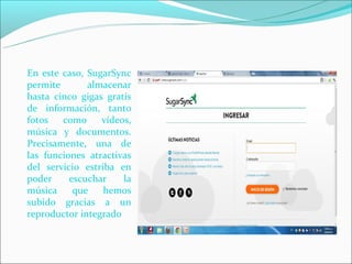 En este caso, SugarSync
permite       almacenar
hasta cinco gigas gratis
de información, tanto
fotos   como     vídeos,
música y documentos.
Precisamente, una de
las funciones atractivas
del servicio estriba en
poder     escuchar    la
música     que    hemos
subido gracias a un
reproductor integrado
 