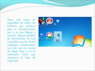 Hace una copia de
seguridad de todos los
archivos que incluyes
para la sincronización
por si es que llegase a
suceder alguna pérdida
de información, la cual
es posible acceder desde
cualquier computadora
vía web con tu cuenta
de Sugar Sync y en tu
ordenador tiene que
apracecer el logo de
sugarsync
 