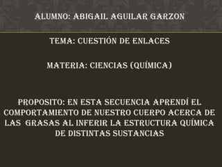 Alumno: Abigail Aguilar Garzon

         Tema: cuestión de enlaces

        Materia: ciencias (química)



   PROPOSITO: EN ESTA SECUENCIA aprendí el
comportamiento de nuestro cuerpo acerca de
las grasas al inferir la estructura química
           de distintas sustancias
 