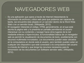   Es una aplicación que opera a través de Internet interpretando la
    información de archivos y sitios web para que podamos ser capaces de
    leerla, (se encuentre ésta alojada en un servidor dentro de la Word Wide
    Web o en un servidor local). (Wikipedia, 2012).
   El navegador interpreta el código, HTML generalmente, en el que está
    escrita la página web y lo presenta en pantalla permitiendo al usuario
    interactuar con su contenido y navegar hacia otros lugares de la red
    mediante enlaces o hipervínculos, la funcionalidad básica de un navegador
    web es permitir la visualización de documentos de texto, posiblemente con
    recursos multimedia incrustados. Los documentos pueden estar ubicados
    en la computadora en donde está el usuario, pero también pueden estar en
    cualquier otro dispositivo que esté conectado a la computadora del usuario
    o a través de Internet y que tenga los recursos necesarios para la
    transmisión de los documentos (un Software servidor web). (Wikipedia,
    2012).
 