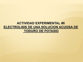 ACTIVIDAD EXPERIMENTAL #6
ELECTROLISIS DE UNA SOLUCION ACUOSA DE
YODURO DE POTASIO
 
