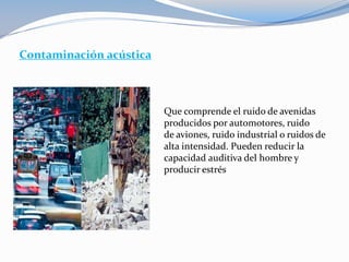 Contaminación acústica
Que comprende el ruido de avenidas
producidos por automotores, ruido
de aviones, ruido industrial o ruidos de
alta intensidad. Pueden reducir la
capacidad auditiva del hombre y
producir estrés
 